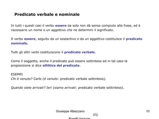 Giuseppe Albezzano
ITC
10
Predicato verbale e nominale
In tutti i questi casi il verbo essere da solo non dà senso compiuto alla frase, ed è
necessario un nome o un aggettivo che ne determini il significato.
Il verbo essere, seguito da un sostantivo o da un aggettivo costituisce il predicato
nominale.
Tutti gli altri verbi costituiscono il predicato verbale.
Come il soggetto, anche il predicato può essere sottinteso ed in tal caso la
proposizione si dice ellittica del predicato.
ESEMPI
Chi è venuto? Carlo (è venuto: predicato verbale sottinteso).
Quando siete arrivati? Ieri (siamo arrivati: predicato verbale sottinteso).
 