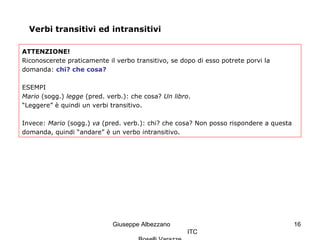 Giuseppe Albezzano
ITC
16
Verbi transitivi ed intransitivi
ATTENZIONE!
Riconoscerete praticamente il verbo transitivo, se dopo di esso potrete porvi la
domanda: chi? che cosa?
ESEMPI
Mario (sogg.) legge (pred. verb.): che cosa? Un libro.
“Leggere” è quindi un verbi transitivo.
Invece: Mario (sogg.) va (pred. verb.): chi? che cosa? Non posso rispondere a questa
domanda, quindi “andare” è un verbo intransitivo.
 