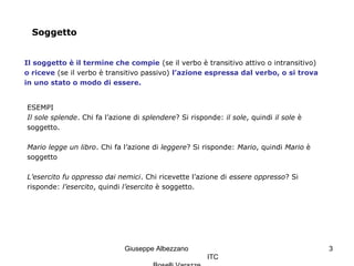 Giuseppe Albezzano
ITC
3
Soggetto
Il soggetto è il termine che compie (se il verbo è transitivo attivo o intransitivo)
o riceve (se il verbo è transitivo passivo) l’azione espressa dal verbo, o si trova
in uno stato o modo di essere.
ESEMPI
Il sole splende. Chi fa l’azione di splendere? Si risponde: il sole, quindi il sole è
soggetto.
Mario legge un libro. Chi fa l’azione di leggere? Si risponde: Mario, quindi Mario è
soggetto
L’esercito fu oppresso dai nemici. Chi ricevette l’azione di essere oppresso? Si
risponde: l’esercito, quindi l’esercito è soggetto.
 