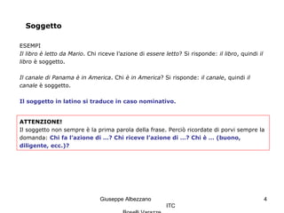 Giuseppe Albezzano
ITC
4
Soggetto
ESEMPI
Il libro è letto da Mario. Chi riceve l’azione di essere letto? Si risponde: il libro, quindi il
libro è soggetto.
Il canale di Panama è in America. Chi è in America? Si risponde: il canale, quindi il
canale è soggetto.
Il soggetto in latino si traduce in caso nominativo.
ATTENZIONE!
Il soggetto non sempre è la prima parola della frase. Perciò ricordate di porvi sempre la
domanda: Chi fa l’azione di …? Chi riceve l’azione di …? Chi è … (buono,
diligente, ecc.)?
 