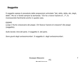 Giuseppe Albezzano
ITC
7
Soggetto
Il soggetto spesso è preceduto dalle preposizioni articolate “del, dello, della, dei, degli,
delle”. Ma se vi farete sempre la domanda: “Chi fa o riceve l’azione di ..?”, lo
riconoscerete facilmente anche in questo caso.
ESEMPI
Lungo il fiume crescevano dei pioppi. Chi faceva l’azione di crescere? Dei pioppi
(soggetto).
Sulla tavola c’era del pane. Il soggetto è: del pane.
Sono giunti degli extracomunitari. Il soggetto è: degli extracomunitari.
 