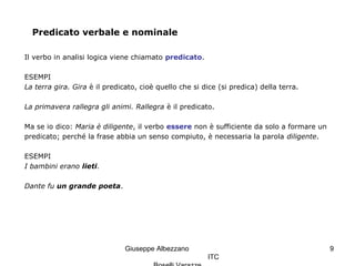 Giuseppe Albezzano
ITC
9
Predicato verbale e nominale
Il verbo in analisi logica viene chiamato predicato.
ESEMPI
La terra gira. Gira è il predicato, cioè quello che si dice (si predica) della terra.
La primavera rallegra gli animi. Rallegra è il predicato.
Ma se io dico: Maria è diligente, il verbo essere non è sufficiente da solo a formare un
predicato; perché la frase abbia un senso compiuto, è necessaria la parola diligente.
ESEMPI
I bambini erano lieti.
Dante fu un grande poeta.
 
