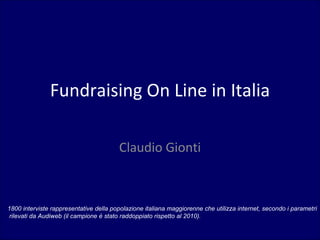 Fundraising On Line in Italia

                                        Claudio Gionti



1800 interviste rappresentative della popolazione italiana maggiorenne che utilizza internet, secondo i parametri
 rilevati da Audiweb (il campione è stato raddoppiato rispetto al 2010).
 