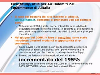 Case Study, utile per Air Dolomiti 2.0:
l’eCommerce di Alitalia

• Il caso del booking del sito italiano di Alitalia,
  www.alitalia.it, consente di prenotare voli dal gennaio
  1997.
   – Nel corso del 2000 è stata, anche, introdotta la possibilità di
     acquistare biglietti elettronici online. In aggiunta al sito italiano ne
     sono stati progressivamente realizzati altri 15 dedicati ai principali
     mercati esteri.
• Nel giugno del 2006, in fase di restyling, sono state
  introdotte ulteriori modalità e opportunità di e-
  commerce.
   – Tra le novità il web check-in con scelta del posto a sedere, la
     possibilità di acquistare biglietti con i punti MilleMiglia e la
     prenotazione di pacchetti vacanze, alberghi e autonoleggi.
   – Il trend del fatturato online worldwide di Alitalia è

     incrementato del 195%
     passando da 65 milioni di euro del 2004 ai 127 milioni di euro nel
     2005. NETCOMM - Osservatori Politecnico di Milano
                      Analisii del mercato ICT - A cura di Leonardo Milan

                                                                            Slide n°: 15
 
