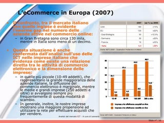 L’eCommerce in Europa (2007)
•   Il confronto, tra il mercato italiano
    con quello inglese è evidente
    l’enorme gap nel numero delle
    aziende attive nel commercio online:
    – in Gran Bretagna sono circa 130 mila,
      mentre in Italia sono meno di un decimo.

•   Questa situazione è anche
    confermata dall’analisi sull’uso delle
    ICT nelle imprese italiane che
    evidenza come esiste una relazione
    diretta tra le attività di commercio
    elettronico e la dimensione delle
    imprese:
    – in quelle più piccole (10-49 addetti), che
      rappresentano la grande maggioranza delle
      aziende italiane, la diffusione del
      commercio elettronico è marginale, mentre
      le medie e grandi imprese (250 addetti e
      oltre) si avvalgono sempre più
      frequentemente di questa modalità di
      scambio.
    – In generale, inoltre, le nostre imprese
      mostrano una maggiore propensione ad
      utilizzare la rete per effettuare acquisti che
      per vendere.
                              Analisii del mercato ICT - A cura di Leonardo Milan

                                                                                    Slide n°: 16
 