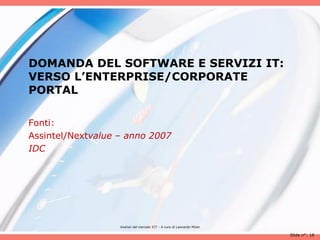 DOMANDA DEL SOFTWARE E SERVIZI IT:
VERSO L’ENTERPRISE/CORPORATE
PORTAL

Fonti:
Assintel/Nextvalue – anno 2007
IDC




                   Analisii del mercato ICT - A cura di Leonardo Milan

                                                                         Slide n°: 18
 
