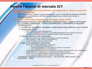 Perché l’analisi di mercato ICT
•   Necessita di capire dove va il mercato ICT (applicativi, servizi e internet)
    in Italia e nel Veneto
     –   Possibilità di mirare meglio il posizionamento dei servizi e dell’offerta applicativa alla PMI
     –   Intercettare la domanda di cambiamento dell’approccio di vendita (da vendor a
         integrator/partner)
•   Trovare le e-Business Solution e le strategie verso le PMI
     – L’e-Business Solution (oltre all’offerta siti/eCommerce), implica confrontarsi
        con un’offerta applicativa, a titolo esemplificativo, assimilabile ai seguenti
        prodotti/servizi:
          • e-CRM per la gestione completa e web-based della relazione con il cliente
          • Enterprise Portal:
                 –   ECM - Enterprise Content Management
                 –   e-Content Management, WorkFlow e Knowledge Management per Intranet ed Extranet
                 –   Web Content Management per la gestione dinamica di siti e portali web
           • Servizi internet e net marketing:
                 –   e-Commerce B2C per la gestione di cataloghi e payment gateway
                 –   Web marketing - DEM - Direct e-Mail Marketing
                 –   Digital Marketing, Hosting e Data Center
           • Servizi ed applicativi enterprise:
                 –   Servizi di consulenza eBusiness e di Business
                        »   BPM - Business Process Management
                        »   e-Business Intelligence per l’interrogazione, l’analisi e la reportistica
                        »   CPM - Corporate Performance Management
                 –   e-Procurement per l’automazione dei processi d’acquisto (compravendite, aste, comparazioni)
                 –   e-ValueChain & e-SupplyChain per l’integrazione di clienti e fornitori
                 –   e-Document per la gestione documentale in ambiente Intranet ed Extranet
                 –   e-Learning per la gestione della formazione del personale
     –   I competitor mondiali di e-Business Solution, sono Microsoft, IBM, Oracole, Sun
         Microsystem… DADA



                               Analisii del mercato ICT - A cura di Leonardo Milan

                                                                                                           Slide n°: 2
 