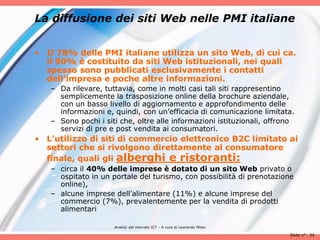 La diffusione dei siti Web nelle PMI italiane


• Il 78% delle PMI italiane utilizza un sito Web, di cui ca.
  il 90% è costituito da siti Web istituzionali, nei quali
  spesso sono pubblicati esclusivamente i contatti
  dell’impresa e poche altre informazioni.
   – Da rilevare, tuttavia, come in molti casi tali siti rappresentino
     semplicemente la trasposizione online della brochure aziendale,
     con un basso livello di aggiornamento e approfondimento delle
     informazioni e, quindi, con un’efficacia di comunicazione limitata.
   – Sono pochi i siti che, oltre alle informazioni istituzionali, offrono
     servizi di pre e post vendita ai consumatori.
• L’utilizzo di siti di commercio elettronico B2C limitato ai
  settori che si rivolgono direttamente al consumatore
  finale, quali gli alberghi e ristoranti:
   – circa il 40% delle imprese è dotato di un sito Web privato o
     ospitato in un portale del turismo, con possibilità di prenotazione
     online),
   – alcune imprese dell’alimentare (11%) e alcune imprese del
     commercio (7%), prevalentemente per la vendita di prodotti
     alimentari

                     Analisii del mercato ICT - A cura di Leonardo Milan

                                                                           Slide n°: 34
 