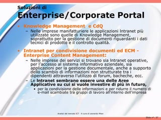 Soluzioni di

Enterprise/Corporate Portal
• Knowledge Management e CdQ
   – Nelle imprese manifatturiere le applicazioni lntranet più
     utilizzate sono quelle di Knowledge Management,
     soprattutto per la gestione di documenti riguardanti i dati
     tecnici di prodotto e il controllo qualità.

• Intranet per condivisione documenti ed ECM -
  Enterprise Content Management:
   – Nelle imprese dei servizi si trovano sia lntranet operative,
     per l’accesso al sistema informativo aziendale, sia
     applicazioni per la gestione documentale, anche a supporto
     dello scambio di informazioni non strutturate tra i
     dipendenti attraverso l’utilizzo di forum, bacheche, ecc.
   – Le lntranet sembrano essere una delle Aree
     Applicative su cui si vuole investire di più in futuro,
       • per la condivisione delle informazioni e per ridurre il numero di
         e-mail scambiate tra gruppi di lavoro all’interno dell’impresa




                    Analisii del mercato ICT - A cura di Leonardo Milan

                                                                          Slide n°: 37
 