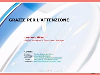 GRAZIE PER L’ATTENZIONE



     Leonardo Milan
     Digital Strategist – Web Project Manager




     Contatti:
     E-mail:        l.milan@leonardomilan.it
     Web/Blog:     www.leonardomilan.it
     Linkedin:     www.linkedin.com/in/leonardomilan
     Twitter:      www.twitter.com/leonardmilan
     Slideshare:   www.slideshare.net/leonardo.milan




                       Analisii del mercato ICT - A cura di Leonardo Milan

                                                                             Slide n°: 52
 