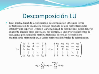 Descomposición LU
 En el álgebra lineal, la factorización o descomposición LU es una forma
de factorización de una matriz como el producto de una matriz triangular
inferior y una superior. Debido a la inestabilidad de este método, deben tenerse
en cuenta algunos casos especiales, por ejemplo, si uno o varios elementos de
la diagonal principal de la matriz a factorizar es cero, es necesario pre
multiplicar la matriz por una o varias matrices elementales de permutación.
 