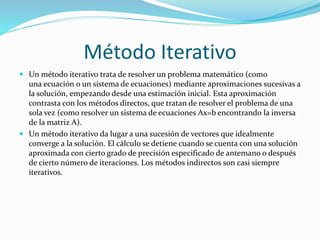 Método Iterativo
 Un método iterativo trata de resolver un problema matemático (como
una ecuación o un sistema de ecuaciones) mediante aproximaciones sucesivas a
la solución, empezando desde una estimación inicial. Esta aproximación
contrasta con los métodos directos, que tratan de resolver el problema de una
sola vez (como resolver un sistema de ecuaciones Ax=b encontrando la inversa
de la matriz A).
 Un método iterativo da lugar a una sucesión de vectores que idealmente
converge a la solución. El cálculo se detiene cuando se cuenta con una solución
aproximada con cierto grado de precisión especificado de antemano o después
de cierto número de iteraciones. Los métodos indirectos son casi siempre
iterativos.
 