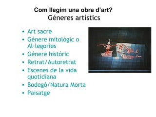 Com llegim una obra d’art? 
Géneres artístics 
• Art sacre 
• Génere mitológic o 
Al·legories 
• Génere históric 
• Retrat/Autoretrat 
• Escenes de la vida 
quotidiana 
• Bodegó/Natura Morta 
• Paisatge 
 