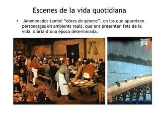 Escenes de la vida quotidiana 
• Anomenades també “obres de génere”, en las que apareixen 
personatges en ambients reals, que ens presenten fets de la 
vida diària d’una época determinada. 
 