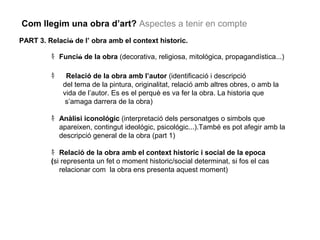 Com llegim una obra d’art? Aspectes a tenir en compte 
PART 3. Relació de l’ obra amb el context historic. 
ｷFunció de la obra (decorativa, religiosa, mitológica, propagandística...) 
ｷ Relació de la obra amb l’autor (identificació i descripció 
del tema de la pintura, originalitat, relació amb altres obres, o amb la 
vida de l’autor. Es es el perquè es va fer la obra. La historia que 
s’amaga darrera de la obra) 
ｷAnàlisi iconológic (interpretació dels personatges o simbols que 
apareixen, contingut ideológic, psicológic...).També es pot afegir amb la 
descripció general de la obra (part 1) 
ｷRelació de la obra amb el context historic i social de la epoca 
(si representa un fet o moment historic/social determinat, si fos el cas 
relacionar com la obra ens presenta aquest moment) 
 
