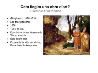 Com llegim una obra d’art? 
Exemple fitxa técnica 
• Giorgione c. 1478-1510 
• Los tres filósofos 
• 1508 
• 105 x 85 cm 
• Kunsthistorisches Museum de 
Viena, Austria. 
• Óleo sobre tela 
• Escena de la vida cotidiana; 
Renacimiento temprano 
 