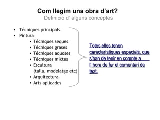 Com llegim una obra d’art? 
Definició d’ alguns conceptes 
• Técniques principals 
• Pintura 
• Técniques seques 
• Técniques grases 
• Técniques aquoses 
• Técniques mixtes 
• Escultura 
(talla, modelatge etc) 
• Arquitectura 
• Arts aplicades 
TTootteess eelllleess tteenneenn 
ccaarraacctteerrííssttiiqquueess eessppeecciiaallss,, qquuee 
ss’’hhaann ddee tteenniirr eenn ccoommppttee aa 
ll’’ hhoorraa ddee ffeerr eell ccoommeennttaarrii ddee 
tteexxtt.. 
 