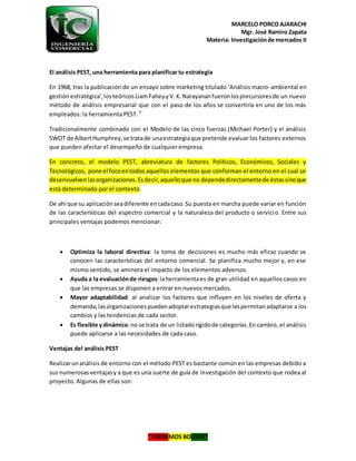 MARCELO PORCO AJARACHI
Mgr. José Ramiro Zapata
Materia: Investigaciónde mercados II
“LIBEREMOS BOLIVIA”
El análisis PEST, una herramienta para planificar tu estrategia
En 1968, tras la publicación de un ensayo sobre marketing titulado ‘Análisis macro-ambiental en
gestiónestratégica’,losteóricosLiamFaheyyV.K.Narayananfueronlosprecursoresde un nuevo
método de análisis empresarial que con el paso de los años se convertiría en uno de los más
empleados: la herramienta PEST. 4
Tradicionalmente combinado con el Modelo de las cinco fuerzas (Michael Porter) y el análisis
SWOT de AlbertHumphrey,se tratade unaestrategiaque pretende evaluar los factores externos
que pueden afectar el desempeño de cualquier empresa.
En concreto, el modelo PEST, abreviatura de factores Políticos, Económicos, Sociales y
Tecnológicos, pone el focoentodos aquellos elementos que conforman el entorno en el cual se
desenvuelvenlasorganizaciones.Esdecir,aquelloque no dependedirectamentede éstassinoque
está determinado por el contexto.
De ahí que su aplicaciónseadiferente encadacaso.Su puesta en marcha puede variar en función
de las características del espectro comercial y la naturaleza del producto o servicio. Entre sus
principales ventajas podemos mencionar:
 Optimiza la laboral directiva: la toma de decisiones es mucho más eficaz cuando se
conocen las características del entorno comercial. Se planifica mucho mejor y, en ese
mismo sentido, se aminora el impacto de los elementos adversos.
 Ayuda a la evaluaciónde riesgos:laherramientaes de gran utilidad en aquellos casos en
que las empresas se disponen a entrar en nuevos mercados.
 Mayor adaptabilidad: al analizar los factores que influyen en los niveles de oferta y
demanda,lasorganizacionespuedenadoptarestrategiasque lespermitanadaptarse a los
cambios y las tendencias de cada sector.
 Es flexible ydinámico:no se trata de un listadorígidode categorías.En cambio, el análisis
puede aplicarse a las necesidades de cada caso.
Ventajas del análisis PEST
Realizarunanálisis de entorno con el método PEST es bastante común en las empresas debido a
sus numerosasventajasy a que es una suerte de guía de investigación del contexto que rodea al
proyecto. Algunas de ellas son:
 
