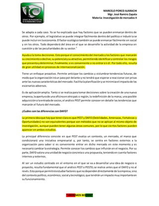 MARCELO PORCO AJARACHI
Mgr. José Ramiro Zapata
Materia: Investigaciónde mercados II
“LIBEREMOS BOLIVIA”
Se adapta a cada caso. Ya se ha explicado que hay factores que se pueden enmarcar dentro de
otros. Por ejemplo, el legislativo se puede integrar fácilmente dentro del político e industria se
puede incluiren laeconomía.El factor ecológicotambiénse puede enmarcar fácilmente en social
y en los otros. Todo dependerá del área en el que se desarrolle la actividad de la empresa en
cuestión y de las peculiaridades de su sector.5
Ayudaa la toma decisiones.Estoporque el conocimientodel mercadoylosfactores que marcarán
su crecimientoodeclive,supotencialysuatractivo,permitiendoidentificarycontrolar los riesgos
que presentaydeterminar,finalmente,si es conveniente o no entrar en él. Por todo ello, resulta
de gran utilidad en procesos de internacionalización.
Tiene un enfoque proactivo. Permite anticipar los cambios y vislumbrar tendencias futuras, de
modoque la organizacióniráun pasopor delante y no tendrá que esperar a reaccionar con prisas
ante las nuevascaracterísticasdel mercado.Facilitalaplanificaciónyse minimizael impactode los
escenarios adversos.
Es de aplicaciónamplia. Tanto si se realiza para tomar decisiones sobre la creación de una nueva
empresa,laaperturade una oficinaenotropaís o región,la redefinición de la marca, una posible
adquisiciónolaentradade socios,el análisis PEST permite conocer en detalle las tendencias que
marcarán el futuro del mercado.
¿Cuáles son las diferencias con DAFO?
La primeraideaque hayque tenerclaraes que PEST y DAFO(Debilidades, Amenazas, Fortalezas y
Oportunidades) no son equivalentes porque son métodos que no se aplican al mismo objeto de
investigación, aunque pueden tener algunas áreas comunes, por lo que ciertos factores pueden
aparecer en ambos estudios.
La principal diferencia consiste en que PEST evalúa un contexto, un mercado, el marco que
condicionará una iniciativa empresarial y, por tanto, se centra en factores externos a la
organización para saber si es conveniente entrar en dicho mercado en este momento y es
necesario cambiar la estrategia. Permite conocer los cambios que influirán en el negocio. Por su
parte,DAFOvalora unaunidadde negocioconcretao una propuesta,teniendoen cuenta factores
internos y externos.
Al ser un estudio centrado en el entorno en el que se va a desarrollar una idea de negocio o
proyecto, resulta fundamental que el análisis PEST o PESTEL se realice antes que el DAFO y no al
revés.Estoporque permitiráestudiarfactores que nodependendirectamente de laempresa,sino
del contextopolítico,económico,social ytecnológico,que tendránunimpactomuyimportanteen
su funcionamiento.
 