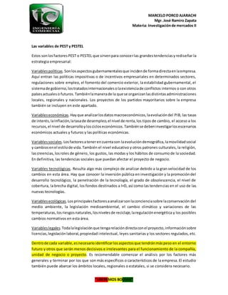 MARCELO PORCO AJARACHI
Mgr. José Ramiro Zapata
Materia: Investigaciónde mercados II
“LIBEREMOS BOLIVIA”
Las variables de PEST y PESTEL
Estos sonlosfactoresPEST o PESTEL que sirvenpara conocerlas grandestendenciasyrediseñar la
estrategia empresarial:
Variablespolíticas.Sonlosaspectosgubernamentalesque incidende formadirectaenlaempresa.
Aquí entran las políticas impositivas o de incentivos empresariales en determinados sectores,
regulaciones sobre empleo, el fomento del comercio exterior, la estabilidad gubernamental, el
sistemade gobierno,lostratadosinternacionalesolaexistenciade conflictos internos o con otros
paísesactualeso futuros.Tambiénlamanerade la que se organizanlasdistintasadministraciones
locales, regionales y nacionales. Los proyectos de los partidos mayoritarios sobre la empresa
también se incluyen en este apartado.
Variableseconómicas.Hayque analizarlosdatosmacroeconómicos,laevolucióndel PIB, las tasas
de interés,lainflación,latasade desempleo,el nivel de renta,los tipos de cambio, el acceso a los
recursos,el nivel de desarrolloyloscicloseconómicos.Tambiénse debeninvestigarlosescenarios
económicos actuales y futuros y las políticas económicas.
Variablessociales.Losfactoresatenerencuentason laevolucióndemográfica,lamovilidadsocial
y cambiosenel estilode vida.También el nivel educativo y otros patrones culturales, la religión,
lascreencias,losroles de género, los gustos, las modas y los hábitos de consumo de la sociedad.
En definitiva, las tendencias sociales que puedan afectar el proyecto de negocio.
Variables tecnológicas. Resulta algo más complejo de analizar debido a la gran velocidad de los
cambios en esta área. Hay que conocer la inversión pública en investigación y la promoción del
desarrollo tecnológico, la penetración de la tecnología, el grado de obsolescencia, el nivel de
cobertura, la brecha digital, los fondos destinados a I+D, así como las tendencias en el uso de las
nuevas tecnologías.
Variablesecológicas.Losprincipalesfactoresaanalizarsonlaconcienciasobre laconservación del
medio ambiente, la legislación medioambiental, el cambio climático y variaciones de las
temperaturas,losriesgosnaturales,losnivelesde reciclaje,laregulaciónenergética y los posibles
cambios normativos en esta área.
Variableslegales.Todalalegislaciónque tengarelacióndirectaconel proyecto,informaciónsobre
licencias,legislaciónlaboral,propiedad intelectual, leyes sanitarias y los sectores regulados, etc.
Dentrode cada variable,esnecesarioidentificarlosaspectosque tendránmáspeso en el entorno
futuro y otros que serán menos decisivos e irrelevantes para el funcionamiento de la compañía,
unidad de negocio o proyecto. Es recomendable comenzar el análisis por los factores más
generales y terminar por los que son más específicos o característicos de la empresa. El estudio
también puede abarcar los ámbitos locales, regionales o estatales, si se considera necesario.
 
