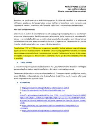 MARCELO PORCO AJARACHI
Mgr. José Ramiro Zapata
Materia: Investigaciónde mercados II
“LIBEREMOS BOLIVIA”
Asimismo, se puede realizar un análisis comparativo, de corte más científico, si se asigna una
calificación a cada uno de los apartados. Lo que facilitará el estudio de varios mercados para
conocer cuál presenta un entorno más favorable o adecuado a los propósitos de la empresa.
Para todo tipo de empresas
Este métodode análisisde entornonosoloesadecuadopara grandescompañíasque cuentan con
estructuras más complejas. También se adapta a la realidad de las empresas de menor tamaño
porque esun método flexible,que permite realizar un estudio más amplio o bien integrar ciertas
variablesdentrode otras,adaptándose ala realidad de la organización. Dependiendo del tipo de
negocio, habrá unas variables que tengan más peso que otras.
En definitiva, PEST o PESTEL es una herramienta accesible, fácil de aplicar y muy utilizada por
organizacionesde diversossectoresyde distintostamañosporque permite evaluarlosprincipales
elementosexternosque influiránenun proyecto o negocio. Facilitando así la toma de decisiones
anticipadasporque guíaa la direcciónenlosescenariosfuturosque determinaránel desarrollo de
la actividad.
3. CONCLUCIONES
Es fundamental que tengasactualizado tuanálisisPEST,esunaherramientade análisisestratégico
que estudia cómo afectan los distintos factores del macro entorno a tu empresa.
Tienesque trabajarsobre tu planestratégicodesde ¡ya!.Tu empresa logrará sus objetivos mucho
antes si trabajas en tu estrategia, y no dejas su futuro al azar. Si no puedes hacerlo solo, busca
ayuda en profesionales especializados.
4. REFERENCIAS
1.- https://www.cerem.es/blog/estudia-tu-entorno-con-un-pest-el
2.- https://economipedia.com/definiciones/analisis-pest.html
3.-
https://es.wikipedia.org/wiki/An%C3%A1lisis_PEST#:~:text=El%20an%C3%A1lisis%20PEST
%20identifica%20los,a%20afectar%20a%20las%20empresas.&text=Pest%20%22Pol%C3%
ADtico%2C%20Econ%C3%B3mico%2C%20Social,Legales%22%20y%20%22Ecol%C3%B3gic
os%22.
4.- https://www.incp.org.co/el-analisis-pest-una-herramienta-para-planificar-tu-
estrategia/
5.- https://www.cerem.es/blog/estudia-tu-entorno-con-un-pest-el
 