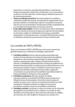 potencial y su atractivo, permitiendo identificar y controlar los
riesgos que presentay determinar, finalmente, si es convenienteo
no entrar en él. Por todo ello, resulta degran utilidad en procesos
de internacionalización.
 Tiene un enfoque proactivo. Permiteanticipar los cambios y
vislumbrar tendenciasfuturas, demodo quela organización irá un
paso por delantey no tendráque esperar a reaccionar con prisas
ante las nuevascaracterísticas delmercado. Facilita la planificación
y se minimizael impacto delos escenarios adversos.
 Es de aplicaciónamplia. Tanto si se realiza para tomar decisiones
sobre la creación de unanuevaempresa, la aperturadeunaoficina
en otro paíso región, la redefinición de la marca, unaposible
adquisición o la entradadesocios, el análisis PEST permite conocer
en detalle las tendencias quemarcarán el futuro delmercado.
Las variables de PEST y PESTEL
Estos son los factores PEST o PESTELque sirven para conocer las
grandestendencias y rediseñar la estrategia empresarial:
1. Variables políticas.Son los aspectos gubernamentalesque
inciden de formadirecta en la empresa. Aquíentran las políticas
impositivaso de incentivosempresariales en determinados
sectores, regulaciones sobre empleo, el fomento del comercio
exterior, la estabilidad gubernamental, el sistema de gobierno, los
tratados internacionales o la existencia deconflictos internos o con
otros países actuales o futuros. También la maneradela que se
organizan las distintas administracioneslocales, regionales
y nacionales. Los proyectos de los partidosmayoritariossobre la
empresatambién se incluyen en este apartado.
2. Variables económicas. Hay queanalizar los datos
macroeconómicos, la evolución del PIB, las tasas deinterés, la
inflación, la tasa de desempleo, el nivelderenta, los tipos de
cambio, el acceso a los recursos, el nivelde desarrollo y los ciclos
económicos. También se deben investigar los escenarios
económicos actuales y futurosy las políticas económicas.
3. Variables sociales. Losfactores a tener en cuenta son la evolución
demográfica, la movilidad social y cambios en el estilo devida.
También el niveleducativo y otros patronesculturales, la religión,
las creencias, los roles degénero, los gustos, las modas y los
 