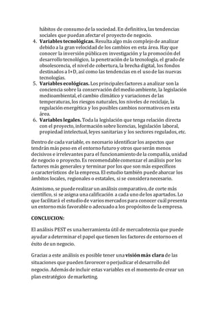 hábitos de consumo dela sociedad. En definitiva, las tendencias
sociales que puedan afectar el proyecto de negocio.
4. Variables tecnológicas. Resultaalgo más complejode analizar
debido a la gran velocidad de los cambios en esta área. Hay que
conocer la inversión públicaen investigación y la promoción del
desarrollo tecnológico, la penetración de la tecnología, el grado de
obsolescencia, el nivelde cobertura, la brecha digital, los fondos
destinadosa I+D, así como las tendencias en el uso de las nuevas
tecnologías.
5. Variables ecológicas. Losprincipalesfactores a analizar son la
conciencia sobre la conservación delmedio ambiente, la legislación
medioambiental, el cambio climático y variaciones delas
temperaturas, los riesgos naturales, los niveles de reciclaje, la
regulación energética y los posibles cambios normativosen esta
área.
6. Variables legales. Todala legislación que tenga relación directa
con el proyecto, información sobrelicencias, legislación laboral,
propiedad intelectual, leyes sanitarias y los sectores regulados, etc.
Dentro de cada variable, es necesario identificar los aspectos que
tendrán máspeso en el entorno futuro y otros queserán menos
decisivos e irrelevantespara el funcionamiento dela compañía, unidad
de negocio o proyecto. Es recomendablecomenzar el análisis por los
factores más generales y terminar por los que son más específicos
o característicos dela empresa. El estudio también puedeabarcar los
ámbitos locales, regionales o estatales, si se consideranecesario.
Asimismo, se puederealizar un análisis comparativo, de corte más
científico, si se asigna unacalificación a cada uno delos apartados. Lo
que facilitará el estudio de variosmercadospara conocer cuálpresenta
un entorno más favorableo adecuado a los propósitosde la empresa.
CONCLUCION:
El análisis PEST es unaherramienta útil de mercadotecnia que puede
ayudar adeterminar el papel quetienen los factores de entorno en el
éxito deun negocio.
Gracias a este análisis es posible tener una visiónmás clara de las
situaciones que pueden favorecer o perjudicar eldesarrollo del
negocio. Ademásdeincluir estas variables en el momento de crear un
plan estratégico demarketing.
 