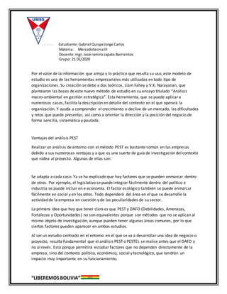 Estudiante:Gabriel QuispeJorge Carlos
Materia: MercadotecniaIII
Docente:mgr. José ramirozapata Barrientos
Grupo: 21 02/2020
“LIBEREMOS BOLIVIA”
Por el valor de la información que arroja y lo práctico que resulta su uso, este modelo de
estudio es una de las herramientas empresariales más utilizadas en todo tipo de
organizaciones. Su creación se debe a dos teóricos, Liam Fahey y V.K. Narayanan, que
plantearon las bases de este nuevo método de estudio en su ensayo titulado “Análisis
macro-ambiental en gestión estratégica”. Esta herramienta, que se puede aplicar a
numerosos casos, facilita la descripción en detalle del contexto en el que operará la
organización. Y ayuda a comprender el crecimiento o declive de un mercado, las dificultades
y retos que puede presentar, así como a orientar la dirección y la posición del negocio de
forma sencilla, sistemática y pautada.
Ventajas del análisis PEST
Realizar un análisis de entorno con el método PEST es bastante común en las empresas
debido a sus numerosas ventajas y a que es una suerte de guía de investigación del contexto
que rodea al proyecto. Algunas de ellas son:
Se adapta a cada caso. Ya se ha explicado que hay factores que se pueden enmarcar dentro
de otros. Por ejemplo, el legislativo se puede integrar fácilmente dentro del político e
industria se puede incluir en e economía. El factor ecológico también se puede enmarcar
fácilmente en social y en los otros. Todo dependerá del área en el que se desarrolle la
actividad de la empresa en cuestión y de las peculiaridades de su sector.
La primera idea que hay que tener clara es que PEST y DAFO (Debilidades, Amenazas,
Fortalezas y Oportunidades) no son equivalentes porque son métodos que no se aplican al
mismo objeto de investigación, aunque pueden tener algunas áreas comunes, por lo que
ciertos factores pueden aparecer en ambos estudios.
Al ser un estudio centrado en el entorno en el que se va a desarrollar una idea de negocio o
proyecto, resulta fundamental que el análisis PEST o PESTEL se realice antes que el DAFO y
no al revés. Esto porque permitirá estudiar factores que no dependen directamente de la
empresa, sino del contexto político, económico, social y tecnológico, que tendrán un
impacto muy importante en su funcionamiento.
 