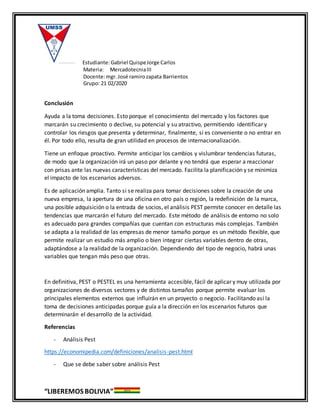 Estudiante:Gabriel QuispeJorge Carlos
Materia: MercadotecniaIII
Docente:mgr. José ramirozapata Barrientos
Grupo: 21 02/2020
“LIBEREMOS BOLIVIA”
Conclusión
Ayuda a la toma decisiones. Esto porque el conocimiento del mercado y los factores que
marcarán su crecimiento o declive, su potencial y su atractivo, permitiendo identificar y
controlar los riesgos que presenta y determinar, finalmente, si es conveniente o no entrar en
él. Por todo ello, resulta de gran utilidad en procesos de internacionalización.
Tiene un enfoque proactivo. Permite anticipar los cambios y vislumbrar tendencias futuras,
de modo que la organización irá un paso por delante y no tendrá que esperar a reaccionar
con prisas ante las nuevas características del mercado. Facilita la planificación y se minimiza
el impacto de los escenarios adversos.
Es de aplicación amplia. Tanto si se realiza para tomar decisiones sobre la creación de una
nueva empresa, la apertura de una oficina en otro país o región, la redefinición de la marca,
una posible adquisición o la entrada de socios, el análisis PEST permite conocer en detalle las
tendencias que marcarán el futuro del mercado. Este método de análisis de entorno no solo
es adecuado para grandes compañías que cuentan con estructuras más complejas. También
se adapta a la realidad de las empresas de menor tamaño porque es un método flexible, que
permite realizar un estudio más amplio o bien integrar ciertas variables dentro de otras,
adaptándose a la realidad de la organización. Dependiendo del tipo de negocio, habrá unas
variables que tengan más peso que otras.
En definitiva, PEST o PESTEL es una herramienta accesible, fácil de aplicar y muy utilizada por
organizaciones de diversos sectores y de distintos tamaños porque permite evaluar los
principales elementos externos que influirán en un proyecto o negocio. Facilitando así la
toma de decisiones anticipadas porque guía a la dirección en los escenarios futuros que
determinarán el desarrollo de la actividad.
Referencias
- Análisis Pest
https://economipedia.com/definiciones/analisis-pest.html
- Que se debe saber sobre análisis Pest
 