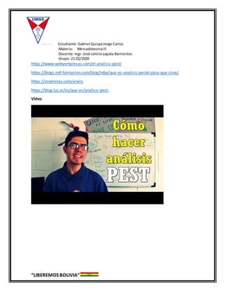 Estudiante:Gabriel QuispeJorge Carlos
Materia: MercadotecniaIII
Docente:mgr. José ramirozapata Barrientos
Grupo: 21 02/2020
“LIBEREMOS BOLIVIA”
https://www.webyempresas.com/el-analisis-pest/
https://blogs.imf-formacion.com/blog/mba/que-es-analisis-pestel-para-que-sirve/
https://anatrenza.com/analis
https://blog.luz.vc/es/que-es/analisis-pest-
Vídeo
 