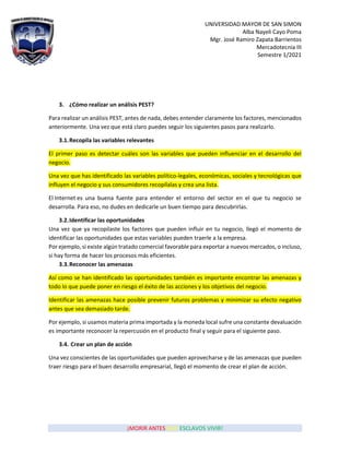 UNIVERSIDAD MAYOR DE SAN SIMON
Alba Nayeli Cayo Poma
Mgr. José Ramiro Zapata Barrientos
Mercadotecnia III
Semestre 1/2021
¡MORIR ANTES QUE ESCLAVOS VIVIR!
3. ¿Cómo realizar un análisis PEST?
Para realizar un análisis PEST, antes de nada, debes entender claramente los factores, mencionados
anteriormente. Una vez que está claro puedes seguir los siguientes pasos para realizarlo.
3.1.Recopila las variables relevantes
El primer paso es detectar cuáles son las variables que pueden influenciar en el desarrollo del
negocio.
Una vez que has identificado las variables político-legales, económicas, sociales y tecnológicas que
influyen el negocio y sus consumidores recopílalas y crea una lista.
El Internet es una buena fuente para entender el entorno del sector en el que tu negocio se
desarrolla. Para eso, no dudes en dedicarle un buen tiempo para descubrirlas.
3.2.Identificar las oportunidades
Una vez que ya recopilaste los factores que pueden influir en tu negocio, llegó el momento de
identificar las oportunidades que estas variables pueden traerle a la empresa.
Por ejemplo, si existe algún tratado comercial favorable para exportar a nuevos mercados, o incluso,
si hay forma de hacer los procesos más eficientes.
3.3.Reconocer las amenazas
Así como se han identificado las oportunidades también es importante encontrar las amenazas y
todo lo que puede poner en riesgo el éxito de las acciones y los objetivos del negocio.
Identificar las amenazas hace posible prevenir futuros problemas y minimizar su efecto negativo
antes que sea demasiado tarde.
Por ejemplo, si usamos materia prima importada y la moneda local sufre una constante devaluación
es importante reconocer la repercusión en el producto final y seguir para el siguiente paso.
3.4. Crear un plan de acción
Una vez conscientes de las oportunidades que pueden aprovecharse y de las amenazas que pueden
traer riesgo para el buen desarrollo empresarial, llegó el momento de crear el plan de acción.
 