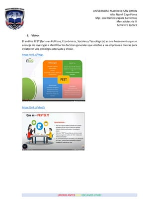 UNIVERSIDAD MAYOR DE SAN SIMON
Alba Nayeli Cayo Poma
Mgr. José Ramiro Zapata Barrientos
Mercadotecnia III
Semestre 1/2021
¡MORIR ANTES QUE ESCLAVOS VIVIR!
6. Videos
El análisis PEST (factores Políticos, Económicos, Sociales y Tecnológicos) es una herramienta que se
encarga de investigar e identificar los factores generales que afectan a las empresas o marcas para
establecer una estrategia adecuada y eficaz.
https://n9.cl/htjgs
https://n9.cl/ebsd5
 