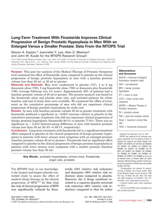 Long-Term Treatment With Finasteride Improves Clinical
Progression of Benign Prostatic Hyperplasia in Men With an
Enlarged Versus a Smaller Prostate: Data From the MTOPS Trial
Steven A. Kaplan,* Jeannette Y. Lee, Alan G. Meehan†
and John W. Kusek for the MTOPS Research Group‡
From Weill Cornell Medical College, New York, New York (SAK), University of Arkansas for Medical Sciences, Little Rock,
Arkansas (JYL), Merck & Co., Inc., Rahway, New Jersey (AGM), and the National Institute of Diabetes and Digestive and
Kidney Diseases, Bethesda, Maryland (JWK)


Purpose: This post hoc analysis of the Medical Therapy of Prostatic Symptoms                                                Abbreviations
                                                                                                                            and Acronyms
trial examined the effect of ﬁnasteride alone compared to placebo on the clinical
progression of benign prostatic hyperplasia in men with a baseline prostate                                                 AUA-SI American Urological
volume less than 30 ml, or 30 ml or greater.                                                                                Association symptom index
Materials and Methods: Men were randomized to placebo (737), 4 to 8 mg                                                      5AR         5 -reductase
doxazosin alone (756), 5 mg ﬁnasteride alone (768) or doxazosin plus ﬁnasteride                                             BPH benign prostatic
(786) (average followup was 4.5 years). Approximately 50% of patients had a                                                 hyperplasia
baseline prostate volume of 30 ml or greater. The present analysis was based on                                             ITT       intent to treat
the ﬁnasteride alone and placebo arms only, and included patients for whom                                                  LUTS lower urinary tract
baseline and end of study data were available. We examined the effect of treat-                                             symptoms
ment on the cumulative percentage of men who did not experience clinical                                                    MTOPS Medical Therapy of
progression of benign prostatic hyperplasia by study end.                                                                   Prostatic Symptoms
Results: In men with baseline prostate volume 30 ml or greater treatment with
                                                                                                                            PV       prostate volume
ﬁnasteride produced a signiﬁcant (p 0.001) increase relative to placebo in the
                                                                                                                            PVR         post-void residual volume
cumulative percentage of patients who did not experience clinical progression of
benign prostatic hyperplasia (ﬁnasteride 88.1% vs placebo 77.8%). There was no                                              Qmax          maximum urinary ﬂow
signiﬁcant (p    0.441) between-group difference in men with baseline prostate                                              rate
volume less than 30 ml (91.4% vs 89.1%, respectively).                                                                      TRUS          transrectal ultrasound
Conclusions: Long-term treatment with ﬁnasteride led to a signiﬁcant beneﬁcial
effect compared to placebo on the clinical progression of benign prostatic hyper-                                             Submitted for publication June 14, 2010.
plasia in patients with lower urinary tract symptoms with an enlarged prostate                                                MTOPS was supported by the following coop-
                                                                                                                          erative agreements from the National Institute of
(baseline prostate volume 30 ml or greater). Finasteride had no signiﬁcant effect                                         Diabetes and Digestive and Kidney Diseases: U01
compared to placebo on the clinical progression of benign prostatic hyperplasia in                                        DK49977, U01 DK46416, U01 DK41418, U01 DK46429,
patients with lower urinary tract symptoms with a smaller prostate (baseline                                              U01 DK46431, U01 DK46437, U01 DK46437, U01
                                                                                                                          DK46468, U01 DK46472, U01 DK49880, U01 DK
prostate volume less than 30 ml).                                                                                         49912, U01 DK49921, U01 DK49951, U01 DK49954,
                                                                                                                          U01 DK49960, U01 DK49961, U01 DK49963, U01
             Key Words: prostatic hyperplasia, urinary tract, ﬁnasteride,                                                 DK49964, U01 DK49971, U01 DK49980, as well as by
                                                                                                                          the National Center on Minority Health and Health
                               organ size, prostate                                                                       Disparities, National Institutes of Health. Financial sup-
                                                                                                                          port and drug products for MTOPS were also provided
                                                                                                                          by Merck and Pﬁzer.
THE MTOPS trial, to our knowledge,                            teride (34% relative risk reduction)                           * Correspondence and requests for reprints:
                                                                                                                          Institute of Bladder and Prostate Health, Weill
is the largest and longest placebo con-                       and doxazosin (39% relative risk re-                        Cornell Medical College, Cornell University, 1300
trolled study to assess the effect of                         duction) alone compared to placebo.                         York Ave., F9 West, Box 261, New York, New
                                                                                                                          York 10021 (telephone: 212-746-4811; FAX: 212-
medical (drug) therapy on the clinical                        However, the 2 drugs combined re-                           746-5329; e-mail: kaplans@med.cornell.edu).
progression of BPH.1,2 In that trial                          sulted in a superior placebo corrected                          † Financial interest and/or other relationship
the risk of clinical progression of BPH                       risk reduction (66% relative risk re-                       with Merck.
                                                                                                                              ‡ A list of the MTOPS study investigators has
was signiﬁcantly reduced by ﬁnas-                             duction) compared to that for either                        been provided previously.1


0022-5347/11/1854-1369/0                                                           Vol. 185, 1369-1373, April 2011
THE JOURNAL OF UROLOGY®                                                                          Printed in U.S.A.
                                                                                                                             www.jurology.com                             1369
© 2011 by AMERICAN UROLOGICAL ASSOCIATION EDUCATION   AND   RESEARCH, INC.          DOI:10.1016/j.juro.2010.11.060
 