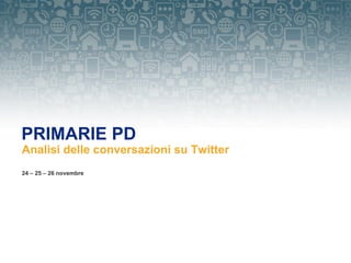 PRIMARIE PD
Analisi delle conversazioni su Twitter
24 – 25 – 26 novembre
 