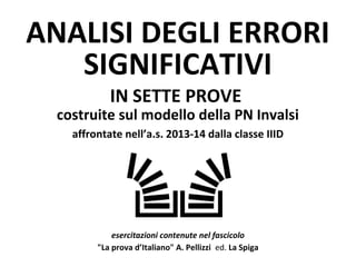 ANALISI DEGLI ERRORI
SIGNIFICATIVI
IN SETTE PROVE
costruite sul modello della PN Invalsi
affrontate nell’a.s. 2013-14 dalla classe IIID
esercitazioni contenute nel fascicolo
"La prova d’Italiano" A. Pellizzi ed. La Spiga
 