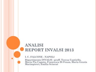 ANALISI
REPORT INVALSI 2013
I. C. FALCONE - NAPOLI
Dipartimento INVALSI : proff. Teresa Cantiello,
Maria Pia Caputo, Francesca Di Fenza, Maria Grazia
Marimpietri, Emilia Sciarné

 