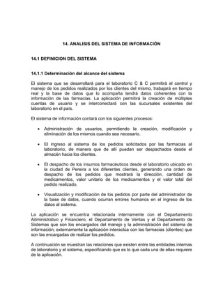 14. ANALISIS DEL SISTEMA DE INFORMACIÓN


14.1 DEFINICION DEL SISTEMA


14.1.1 Determinación del alcance del sistema

El sistema que se desarrollará para el laboratorio C & C permitirá el control y
manejo de los pedidos realizados por los clientes del mismo, trabajará en tiempo
real y la base de datos que lo acompaña tendrá datos coherentes con la
información de las farmacias. La aplicación permitirá la creación de múltiples
cuentas de usuario y se interconectará con las sucursales existentes del
laboratorio en el país.

El sistema de información contará con los siguientes procesos:

   •   Administración de usuarios, permitiendo la creación, modificación y
       eliminación de los mismos cuando sea necesario.

   •   El ingreso al sistema de los pedidos solicitados por las farmacias al
       laboratorio, de manera que de allí puedan ser despachados desde el
       almacén hacia los clientes.

   •   El despacho de los insumos farmacéuticos desde el laboratorio ubicado en
       la ciudad de Pereira a los diferentes clientes, generando una orden de
       despacho de los pedidos que mostrará la dirección, cantidad de
       medicamentos, valor unitario de los medicamentos y el valor total del
       pedido realizado.

   •   Visualización y modificación de los pedidos por parte del administrador de
       la base de datos, cuando ocurran errores humanos en el ingreso de los
       datos al sistema.
       .
La aplicación se encuentra relacionada internamente con el Departamento
Administrativo y Financiero, el Departamento de Ventas y el Departamento de
Sistemas que son los encargados del manejo y la administración del sistema de
información; externamente la aplicación interactúa con las farmacias (clientes) que
son las encargadas de realizar los pedidos.

A continuación se muestran las relaciones que existen entre las entidades internas
de laboratorio y el sistema, especificando que es lo que cada una de ellas requiere
de la aplicación.
 