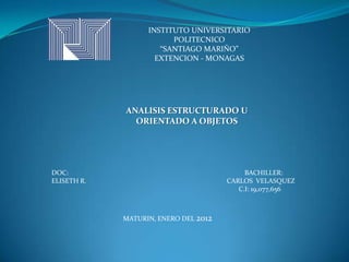 INSTITUTO UNIVERSITARIO
                         POLITECNICO
                      “SANTIAGO MARIÑO”
                     EXTENCION - MONAGAS




             ANALISIS ESTRUCTURADO U
               ORIENTADO A OBJETOS




DOC:                                        BACHILLER:
ELISETH R.                             CARLOS VELASQUEZ
                                          C.I: 19,077,656



             MATURIN, ENERO DEL 2012
 