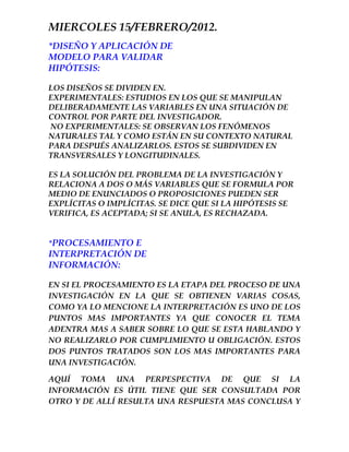 MIERCOLES 15/FEBRERO/2012.
*DISEÑO Y APLICACIÓN DE
MODELO PARA VALIDAR
HIPÓTESIS:

LOS DISEÑOS SE DIVIDEN EN.
EXPERIMENTALES: ESTUDIOS EN LOS QUE SE MANIPULAN
DELIBERADAMENTE LAS VARIABLES EN UNA SITUACIÓN DE
CONTROL POR PARTE DEL INVESTIGADOR.
NO EXPERIMENTALES: SE OBSERVAN LOS FENÓMENOS
NATURALES TAL Y COMO ESTÁN EN SU CONTEXTO NATURAL
PARA DESPUÉS ANALIZARLOS. ESTOS SE SUBDIVIDEN EN
TRANSVERSALES Y LONGITUDINALES.

ES LA SOLUCIÓN DEL PROBLEMA DE LA INVESTIGACIÓN Y
RELACIONA A DOS O MÁS VARIABLES QUE SE FORMULA POR
MEDIO DE ENUNCIADOS O PROPOSICIONES PUEDEN SER
EXPLÍCITAS O IMPLÍCITAS. SE DICE QUE SI LA HIPÓTESIS SE
VERIFICA, ES ACEPTADA; SI SE ANULA, ES RECHAZADA.


*PROCESAMIENTO E
INTERPRETACIÓN DE
INFORMACIÓN:

EN SI EL PROCESAMIENTO ES LA ETAPA DEL PROCESO DE UNA
INVESTIGACIÓN EN LA QUE SE OBTIENEN VARIAS COSAS,
COMO YA LO MENCIONE LA INTERPRETACIÓN ES UNO DE LOS
PUNTOS MAS IMPORTANTES YA QUE CONOCER EL TEMA
ADENTRA MAS A SABER SOBRE LO QUE SE ESTA HABLANDO Y
NO REALIZARLO POR CUMPLIMIENTO U OBLIGACIÓN. ESTOS
DOS PUNTOS TRATADOS SON LOS MAS IMPORTANTES PARA
UNA INVESTIGACIÓN.

AQUÍ TOMA UNA PERPESPECTIVA DE QUE SI LA
INFORMACIÓN ES ÚTIL TIENE QUE SER CONSULTADA POR
OTRO Y DE ALLÍ RESULTA UNA RESPUESTA MAS CONCLUSA Y
 
