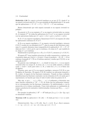 1.5. Continuidad                                                                    25

Deﬁnici´n 1.58 Un espacio vectorial topol´gico es un par (V, T), donde V es
         o                                   o
un espacio vectorial sobre K y T es una topolog´ de Hausdorﬀ sobre V de modo
                                               ıa
que las aplicaciones + : V × V −→ V y · : K × V −→ V son continuas.

   Hemos demostrado que todo espacio normado es un espacio vectorial to-
pol´gico.
   o
   En general, si X es un conjunto y V es un espacio vectorial sobre un cuerpo
K, el conjunto V X de todas las aplicaciones de X en V es un espacio vectorial
con las operaciones dadas por (f + g)(x) = f (x) + g(x) y (αf )(x) = αf (x).
    Si X e Y son espacios topol´gicos, llamaremos C(X, Y ) al conjunto de todas
                               o
las aplicaciones continuas de X en Y .
    Si X es un espacio topol´gico y V un espacio vectorial topol´gico, entonces
                             o                                   o
C(X, V ) resulta ser un subespacio de V X , pues la suma de dos funciones conti-
nuas f y g puede °obtenerse como composici´n de la aplicaci´n h : X −→ V × V
                             ¢               o              o
dada por h(x) = f (x), g(x) , que es continua, y la suma en V , que tambi´n lo
                                                                           e
es, luego f + g es continua.
    Similarmente se prueba que si α ∈ K y f ∈ C(X, V ), entonces αf ∈ C(X, V ).
    El espacio KX tiene tambi´n estructura de anillo conmutativo y unitario con
                              e
el producto dado por (f g)(x) = f (x)g(x). Como el producto · : K × K −→ K es
continuo (tomando E = K en el teorema anterior), resulta que C(X, K) es un
subanillo de KX .
    En general, una cu´drupla (A, +, ·, ◦), donde la terna (A, +, ·) es un espacio
                       a
vectorial sobre un cuerpo K, la terna (A, +, ◦) es un anillo unitario y adem´s  a
α(ab) = (αa)b = a(αb) para todo α ∈ K, y todos los a, b ∈ A, se llama una
K-´lgebra.
   a
    Tenemos, pues, que si X es un espacio topol´gico, entonces C(X, K) es una
                                                 o
K-´lgebra de funciones. El espacio C(X, K) contiene un subcuerpo isomorfo a
   a
K, a saber, el espacio de las funciones constantes. Cuando no haya confusi´n   o
identiﬁcaremos las funciones constantes con los elementos de K, de modo que 2
representar´ a la funci´n que toma el valor 2 sobre todos los puntos de X.
            a          o
    M´s a´n, si p(x1 , . . . , xn ) ∈ K[x1 , . . . , xn ], el polinomio p determina una
      a u
unica funci´n evaluaci´n p : Kn −→ K, de modo que los polinomios constan-
´           o          o
tes se corresponden con las funciones constantes y la indeterminada xi con la
proyecci´n en la i-´sima coordenada. Como todo polinomio es combinaci´n de
        o          e                                                              o
sumas y productos de constantes e indeterminadas, tenemos que K[x1 , . . . , xn ] ⊂
C(Kn , K).
    Por ejemplo, la aplicaci´n f : R3 −→ R2 dada por f (x, y, z) = (3x−2yz, xyz)
                            o
es claramente continua.

Teorema 1.59 La aplicaci´n h : K  {0} −→ K dada por h(x) = 1/x es conti-
                        o
nua.

    DemostracioØ Sea x ∈ K  {0}. Sea δ = |x|/2. Si y ∈ Bδ (x) entonces
                  ´ n:              Ø
| − x − (y − x)| ≥ Ø| − x| − |y − x|Ø, o sea, |y| ≥ |x| − δ = δ.
 