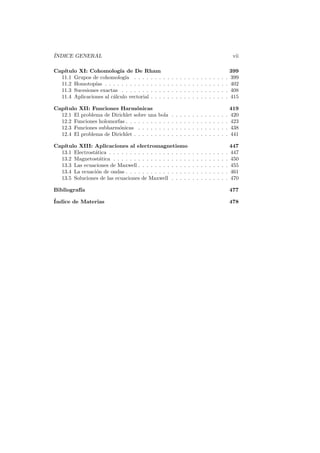 ´
INDICE GENERAL                                                                                                    vii

Cap´
   ıtulo XI: Cohomolog´ de De Rham
                           ıa                                                                                    399
  11.1 Grupos de cohomolog´ . . . . . . .
                              ıa                 .   .   .   .   .   .   .   .   .   .   .   .   .   .   .   .   399
  11.2 Homotop´ . . . . . . . . . . . . . .
                ıas                              .   .   .   .   .   .   .   .   .   .   .   .   .   .   .   .   402
  11.3 Sucesiones exactas . . . . . . . . . .    .   .   .   .   .   .   .   .   .   .   .   .   .   .   .   .   408
  11.4 Aplicaciones al c´lculo vectorial . . .
                        a                        .   .   .   .   .   .   .   .   .   .   .   .   .   .   .   .   415

Cap´
   ıtulo XII: Funciones Harm´nicas
                                 o                                                                               419
  12.1 El problema de Dirichlet sobre una     bola       .   .   .   .   .   .   .   .   .   .   .   .   .   .   420
  12.2 Funciones holomorfas . . . . . . . .   . . .      .   .   .   .   .   .   .   .   .   .   .   .   .   .   423
  12.3 Funciones subharm´nicas . . . . .
                         o                    . . .      .   .   .   .   .   .   .   .   .   .   .   .   .   .   438
  12.4 El problema de Dirichlet . . . . . .   . . .      .   .   .   .   .   .   .   .   .   .   .   .   .   .   441

Cap´
   ıtulo XIII: Aplicaciones al electromagnetismo                                                                 447
  13.1 Electrost´tica . . . . . . . . . . . . . . . . . . . .
                a                                                            .   .   .   .   .   .   .   .   .   447
  13.2 Magnetost´tica . . . . . . . . . . . . . . . . . . .
                  a                                                          .   .   .   .   .   .   .   .   .   450
  13.3 Las ecuaciones de Maxwell . . . . . . . . . . . . .                   .   .   .   .   .   .   .   .   .   455
  13.4 La ecuaci´n de ondas . . . . . . . . . . . . . . . .
                o                                                            .   .   .   .   .   .   .   .   .   461
  13.5 Soluciones de las ecuaciones de Maxwell . . . . .                     .   .   .   .   .   .   .   .   .   470

Bibliograf´
          ıa                                                                                                     477
´
Indice de Materias                                                                                               478
 