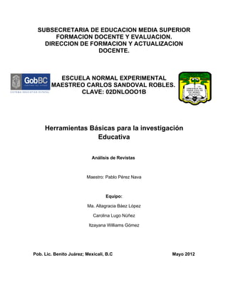 SUBSECRETARIA DE EDUCACION MEDIA SUPERIOR
       FORMACION DOCENTE Y EVALUACION.
    DIRECCION DE FORMACION Y ACTUALIZACION
                   DOCENTE.



          ESCUELA NORMAL EXPERIMENTAL
        MAESTREO CARLOS SANDOVAL ROBLES.
               CLAVE: 02DNLOOO1B




     Herramientas Básicas para la investigación
                    Educativa


                            Análisis de Revistas



                         Maestro: Pablo Pérez Nava



                                  Equipo:

                         Ma. Altagracia Báez López

                            Carolina Lugo Núñez

                          Itzayana Williams Gómez




Pob. Lic. Benito Juárez; Mexicali, B.C               Mayo 2012
 