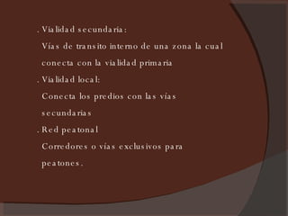 . Vialidad secundaria: Vías de transito interno de una zona la cual conecta con la vialidad primaria . Vialidad local: Conecta los predios con las vías secundarias . Red peatonal Corredores o vías exclusivos para peatones. 