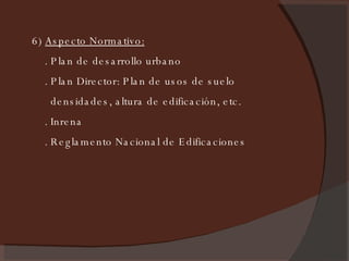 6)  Aspecto Normativo:   . Plan de desarrollo urbano . Plan Director: Plan de usos de suelo densidades, altura de edificación, etc. . Inrena . Reglamento Nacional de Edificaciones 