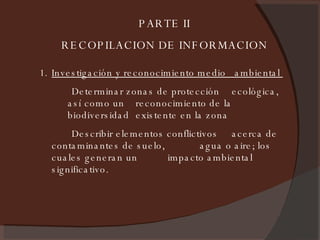 PARTE II RECOPILACION DE INFORMACION Investigación y reconocimiento medio  ambiental  Determinar zonas de protección  ecológica, así como un  reconocimiento de la biodiversidad  existente en la zona Describir elementos conflictivos  acerca de contaminantes de suelo,  agua o aire; los cuales generan un  impacto ambiental significativo. 