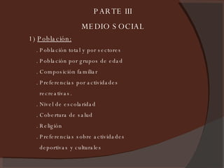 1)  Población:   . Población total y por sectores . Población por grupos de edad . Composición familiar . Preferencias por actividades recreativas. . Nivel de escolaridad . Cobertura de salud . Religión . Preferencias sobre actividades deportivas y culturales PARTE III MEDIO SOCIAL 