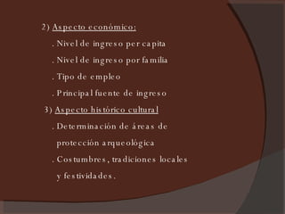 2)  Aspecto económico:   . Nivel de ingreso per capita . Nivel de ingreso por familia . Tipo de empleo . Principal fuente de ingreso 3)  Aspecto histórico cultural   . Determinación de áreas de protección arqueológica . Costumbres, tradiciones locales y festividades. 