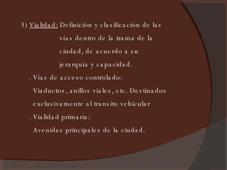 3)  Vialidad:  Definición y clasificación de las vías dentro de la trama de la ciudad, de acuerdo a su  jerarquía y capacidad. . Vías de acceso controlado: Viaductos, anillos viales, etc. Destinados  exclusivamente al transito vehicular . Vialidad primaria: Avenidas principales de la ciudad. 