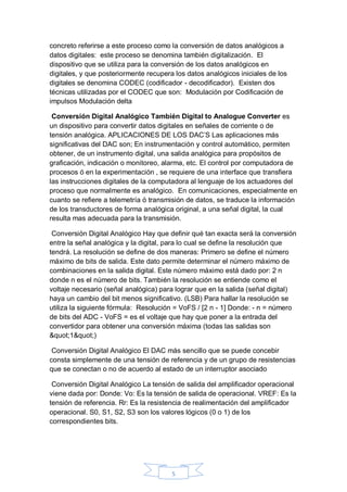 5
concreto referirse a este proceso como la conversión de datos analógicos a
datos digitales: este proceso se denomina también digitalización. El
dispositivo que se utiliza para la conversión de los datos analógicos en
digitales, y que posteriormente recupera los datos analógicos iniciales de los
digitales se denomina CODEC (codificador - decodificador). Existen dos
técnicas utilizadas por el CODEC que son: Modulación por Codificación de
impulsos Modulación delta
Conversión Digital Analógico También Digital to Analogue Converter es
un dispositivo para convertir datos digitales en señales de corriente o de
tensión analógica. APLICACIONES DE LOS DAC’S Las aplicaciones más
significativas del DAC son; En instrumentación y control automático, permiten
obtener, de un instrumento digital, una salida analógica para propósitos de
graficación, indicación o monitoreo, alarma, etc. El control por computadora de
procesos ó en la experimentación , se requiere de una interface que transfiera
las instrucciones digitales de la computadora al lenguaje de los actuadores del
proceso que normalmente es analógico. En comunicaciones, especialmente en
cuanto se refiere a telemetría ó transmisión de datos, se traduce la información
de los transductores de forma analógica original, a una señal digital, la cual
resulta mas adecuada para la transmisión.
Conversión Digital Analógico Hay que definir qué tan exacta será la conversión
entre la señal analógica y la digital, para lo cual se define la resolución que
tendrá. La resolución se define de dos maneras: Primero se define el número
máximo de bits de salida. Este dato permite determinar el número máximo de
combinaciones en la salida digital. Este número máximo está dado por: 2 n
donde n es el número de bits. También la resolución se entiende como el
voltaje necesario (señal analógica) para lograr que en la salida (señal digital)
haya un cambio del bit menos significativo. (LSB) Para hallar la resolución se
utiliza la siguiente fórmula: Resolución = VoFS / [2 n - 1] Donde: - n = número
de bits del ADC - VoFS = es el voltaje que hay que poner a la entrada del
convertidor para obtener una conversión máxima (todas las salidas son
"1")
Conversión Digital Analógico El DAC más sencillo que se puede concebir
consta simplemente de una tensión de referencia y de un grupo de resistencias
que se conectan o no de acuerdo al estado de un interruptor asociado
Conversión Digital Analógico La tensión de salida del amplificador operacional
viene dada por: Donde: Vo: Es la tensión de salida de operacional. VREF: Es la
tensión de referencia. Rr: Es la resistencia de realimentación del amplificador
operacional. S0, S1, S2, S3 son los valores lógicos (0 o 1) de los
correspondientes bits.
 