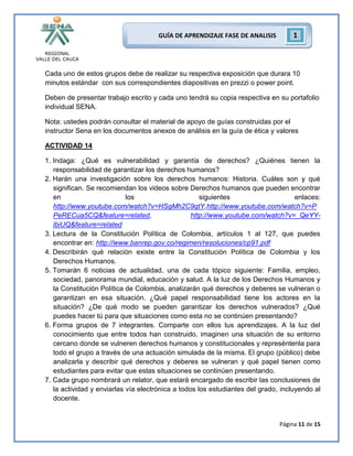 REGIONAL
VALLE DEL CAUCA
Página 11 de 15
GUÍA DE APRENDIZAJE FASE DE ANALISIS 1
Cada uno de estos grupos debe de realizar su respectiva exposición que durara 10
minutos estándar con sus correspondientes diapositivas en prezzi o power point.
Deben de presentar trabajo escrito y cada uno tendrá su copia respectiva en su portafolio
individual SENA.
Nota: ustedes podrán consultar el material de apoyo de guías construidas por el
instructor Sena en los documentos anexos de análisis en la guía de ética y valores
ACTIVIDAD 14
1. Indaga: ¿Qué es vulnerabilidad y garantía de derechos? ¿Quiénes tienen la
responsabilidad de garantizar los derechos humanos?
2. Harán una investigación sobre los derechos humanos: Historia. Cuáles son y qué
significan. Se recomiendan los videos sobre Derechos humanos que pueden encontrar
en los siguientes enlaces:
http://www.youtube.com/watch?v=HSgMh2C9qtY,http://www.youtube.com/watch?v=P
PeRECua5CQ&feature=related, http://www.youtube.com/watch?v=_QeYY-
lbiUQ&feature=related
3. Lectura de la Constitución Política de Colombia, artículos 1 al 127, que puedes
encontrar en: http://www.banrep.gov.co/regimen/resoluciones/cp91.pdf
4. Describirán qué relación existe entre la Constitución Política de Colombia y los
Derechos Humanos.
5. Tomarán 6 noticias de actualidad, una de cada tópico siguiente: Familia, empleo,
sociedad, panorama mundial, educación y salud. A la luz de los Derechos Humanos y
la Constitución Política de Colombia, analizarán qué derechos y deberes se vulneran o
garantizan en esa situación. ¿Qué papel responsabilidad tiene los actores en la
situación? ¿De qué modo se pueden garantizar los derechos vulnerados? ¿Qué
puedes hacer tú para que situaciones como esta no se continúen presentando?
6. Forma grupos de 7 integrantes. Comparte con ellos tus aprendizajes. A la luz del
conocimiento que entre todos han construido, imaginen una situación de su entorno
cercano donde se vulneren derechos humanos y constitucionales y represéntenla para
todo el grupo a través de una actuación simulada de la misma. El grupo (público) debe
analizarla y describir qué derechos y deberes se vulneran y qué papel tienen como
estudiantes para evitar que estas situaciones se continúen presentando.
7. Cada grupo nombrará un relator, que estará encargado de escribir las conclusiones de
la actividad y enviarlas vía electrónica a todos los estudiantes del grado, incluyendo al
docente.
 